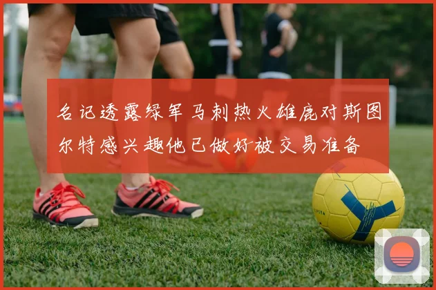 名记透露绿军马刺热火雄鹿对斯图尔特感兴趣他已做好被交易准备