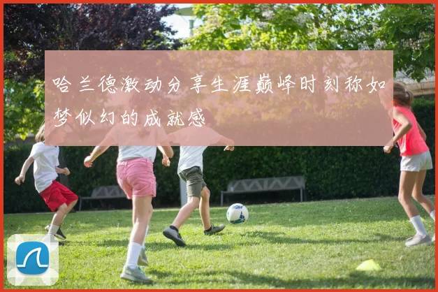 哈兰德激动分享生涯巅峰时刻称如梦似幻的成就感