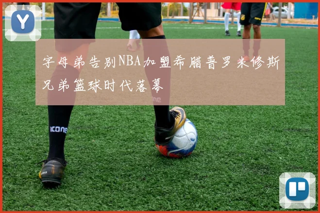 字母弟告别NBA加盟希腊普罗米修斯兄弟篮球时代落幕