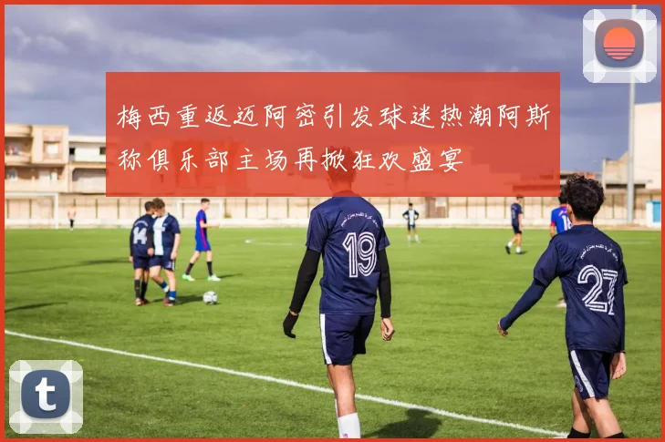 梅西重返迈阿密引发球迷热潮阿斯称俱乐部主场再掀狂欢盛宴