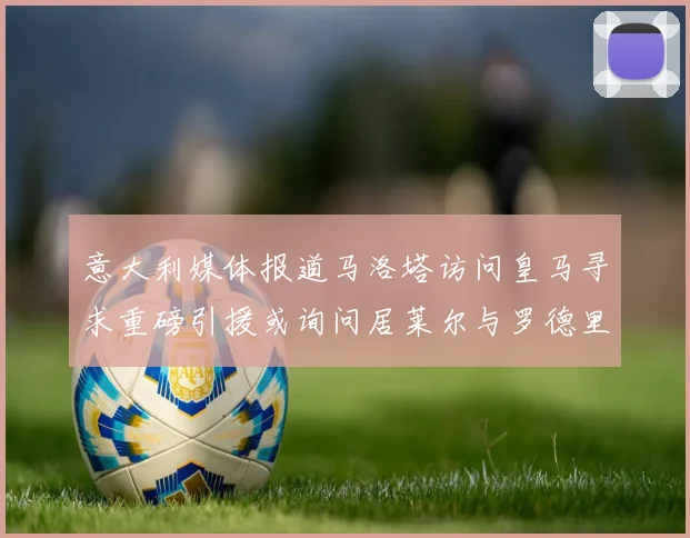 意大利媒体报道马洛塔访问皇马寻求重磅引援或询问居莱尔与罗德里戈