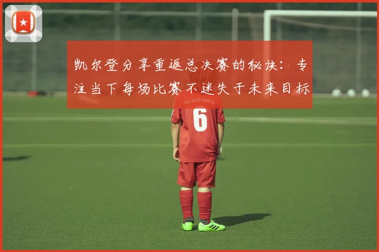 凯尔登分享重返总决赛的秘诀：专注当下每场比赛不迷失于未来目标