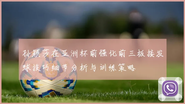 孙颖莎在亚洲杯前强化前三板接发球技巧细节分析与训练策略