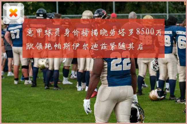意甲球员身价榜揭晓劳塔罗8500万欧领跑帕斯伊尔迪兹紧随其后