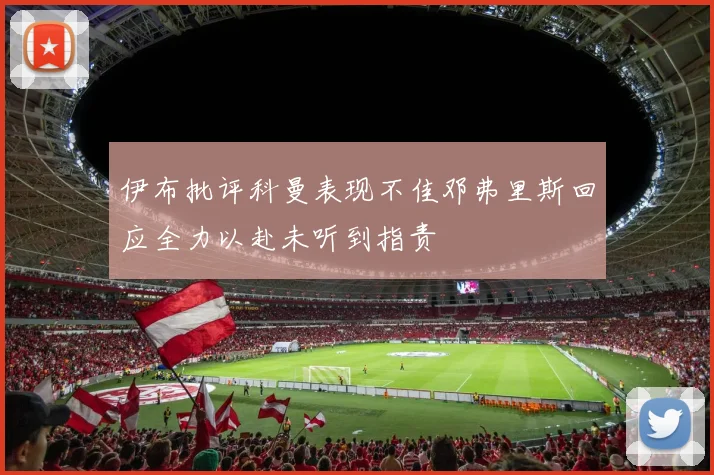 伊布批评科曼表现不佳邓弗里斯回应全力以赴未听到指责